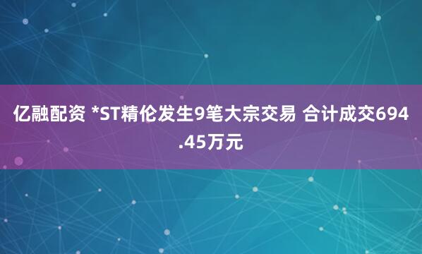 亿融配资 *ST精伦发生9笔大宗交易 合计成交694.45万元