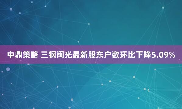 中鼎策略 三钢闽光最新股东户数环比下降5.09%