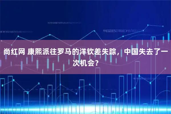 尚红网 康熙派往罗马的洋钦差失踪，中国失去了一次机会？