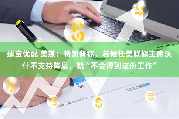 建宝优配 美媒：特朗普称，若候任美联储主席沃什不支持降息，就“不会得到这份工作”