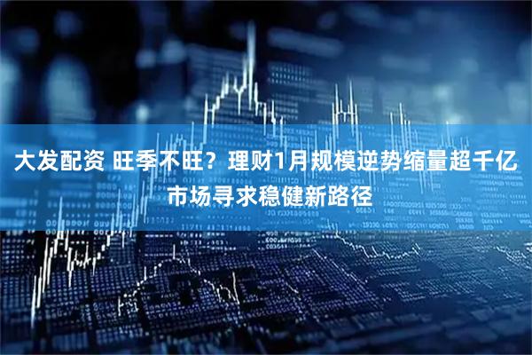 大发配资 旺季不旺？理财1月规模逆势缩量超千亿 市场寻求稳健新路径