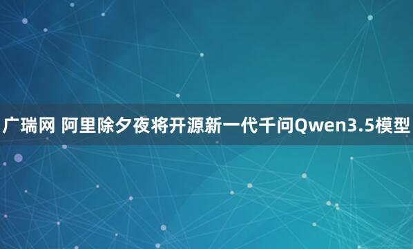 广瑞网 阿里除夕夜将开源新一代千问Qwen3.5模型