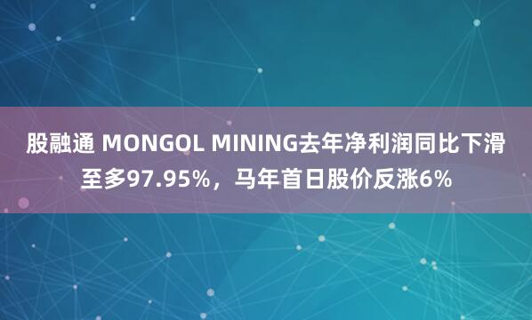 股融通 MONGOL MINING去年净利润同比下滑至多97.95%，马年首日股价反涨6%