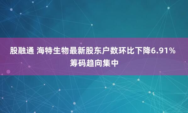 股融通 海特生物最新股东户数环比下降6.91% 筹码趋向集中