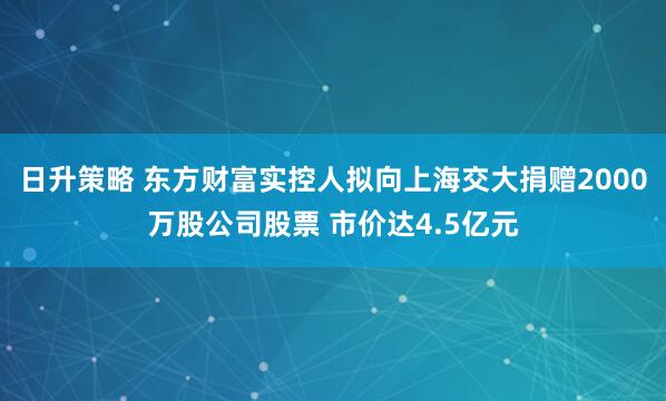 日升策略 东方财富实控人拟向上海交大捐赠2000万股公司股票 市价达4.5亿元