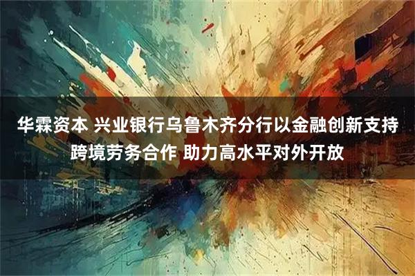 华霖资本 兴业银行乌鲁木齐分行以金融创新支持跨境劳务合作 助力高水平对外开放