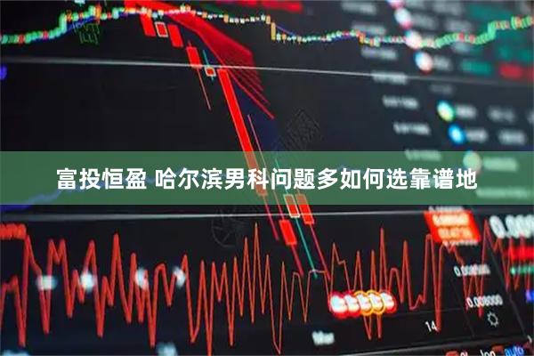 富投恒盈 哈尔滨男科问题多如何选靠谱地