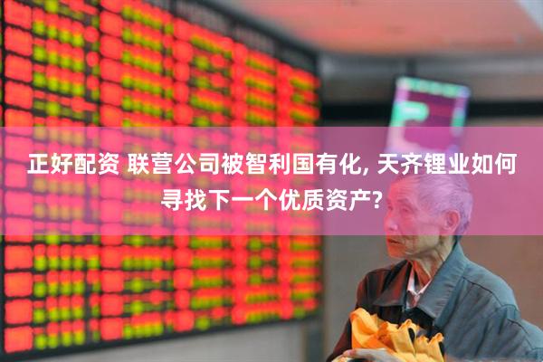 正好配资 联营公司被智利国有化, 天齐锂业如何寻找下一个优质资产?