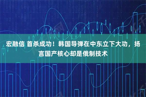 宏融信 首杀成功！韩国导弹在中东立下大功，扬言国产核心却是俄制技术