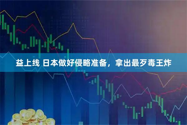 益上线 日本做好侵略准备，拿出最歹毒王炸