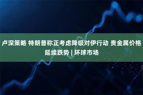 卢深策略 特朗普称正考虑降级对伊行动 贵金属价格延续跌势 | 环球市场
