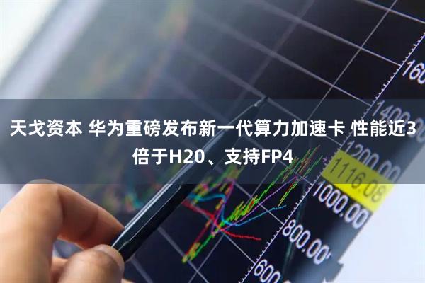 天戈资本 华为重磅发布新一代算力加速卡 性能近3倍于H20、支持FP4