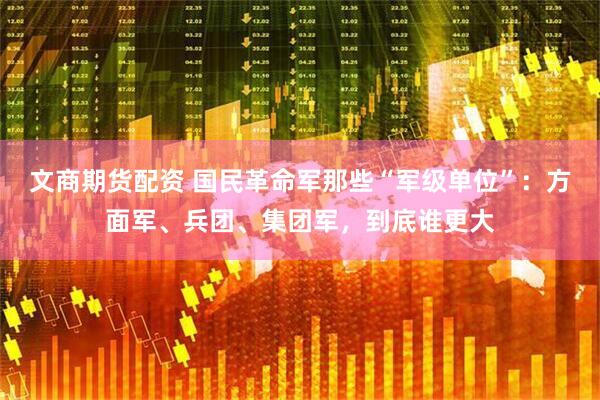 文商期货配资 国民革命军那些“军级单位”：方面军、兵团、集团军，到底谁更大
