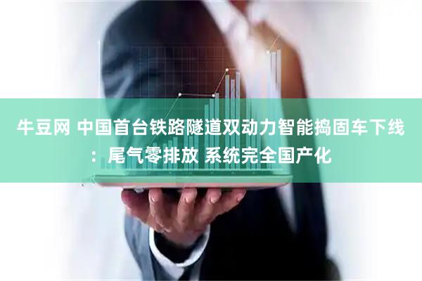 牛豆网 中国首台铁路隧道双动力智能捣固车下线：尾气零排放 系统完全国产化
