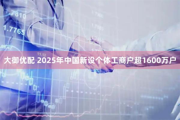 大御优配 2025年中国新设个体工商户超1600万户