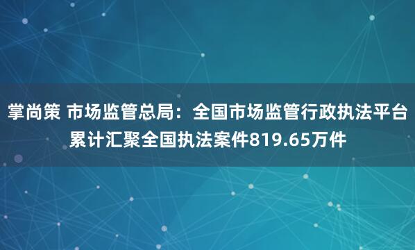 掌尚策 市场监管总局：全国市场监管行政执法平台累计汇聚全国执法案件819.65万件