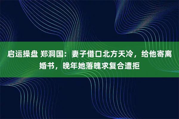 启运操盘 郑洞国：妻子借口北方天冷，给他寄离婚书，晚年她落魄求复合遭拒