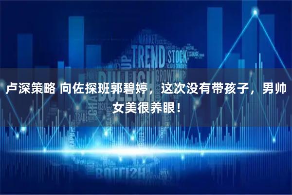 卢深策略 向佐探班郭碧婷，这次没有带孩子，男帅女美很养眼！