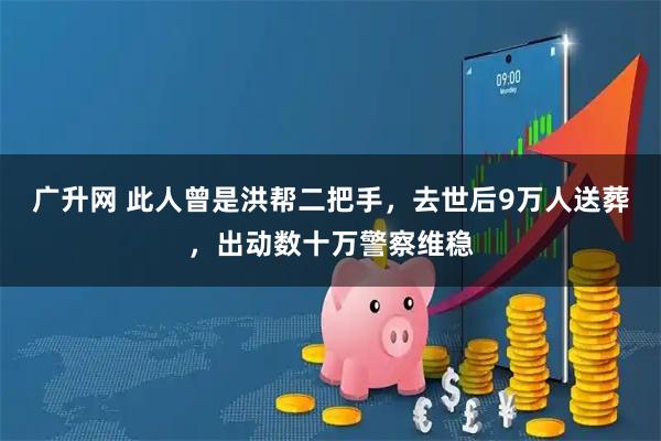 广升网 此人曾是洪帮二把手，去世后9万人送葬，出动数十万警察维稳