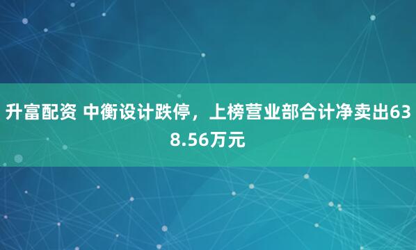 升富配资 中衡设计跌停，上榜营业部合计净卖出638.56万元