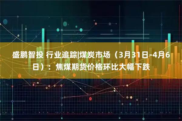 盛鹏智投 行业追踪|煤炭市场（3月31日-4月6日）：焦煤期货价格环比大幅下跌