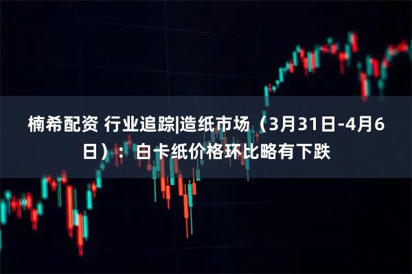 楠希配资 行业追踪|造纸市场（3月31日-4月6日）：白卡纸价格环比略有下跌
