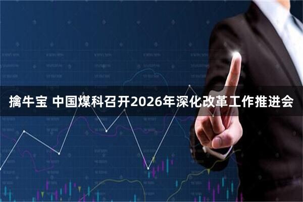 擒牛宝 中国煤科召开2026年深化改革工作推进会