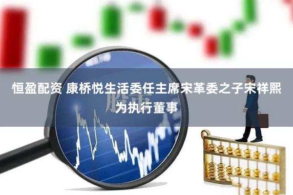 恒盈配资 康桥悦生活委任主席宋革委之子宋祥熙为执行董事