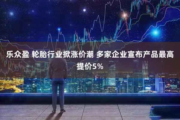 乐众盈 轮胎行业掀涨价潮 多家企业宣布产品最高提价5%