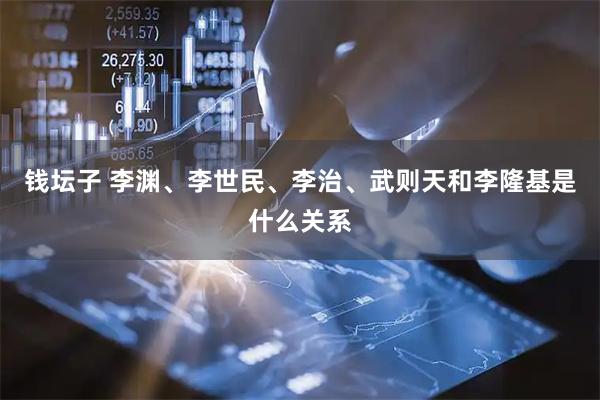 钱坛子 李渊、李世民、李治、武则天和李隆基是什么关系