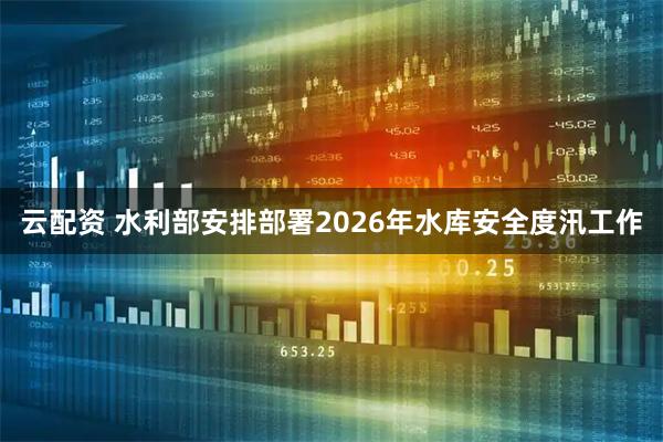 云配资 水利部安排部署2026年水库安全度汛工作