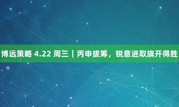 博远策略 4.22 周三｜丙申拔筹，锐意进取旗开得胜