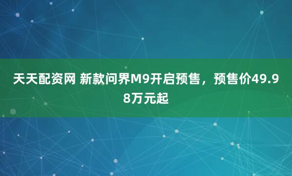 天天配资网 新款问界M9开启预售，预售价49.98万元起