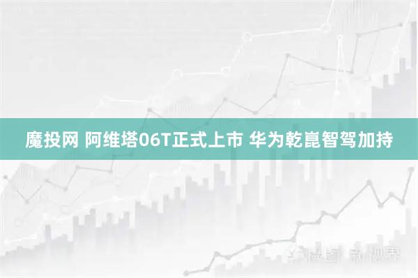 魔投网 阿维塔06T正式上市 华为乾崑智驾加持