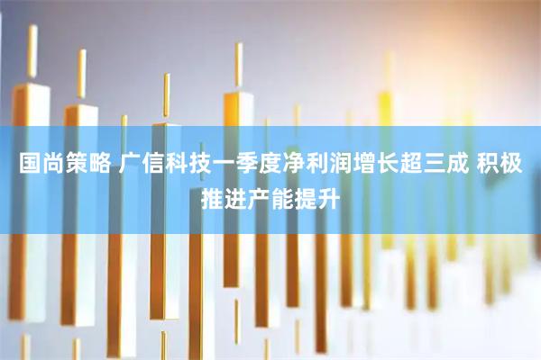 国尚策略 广信科技一季度净利润增长超三成 积极推进产能提升
