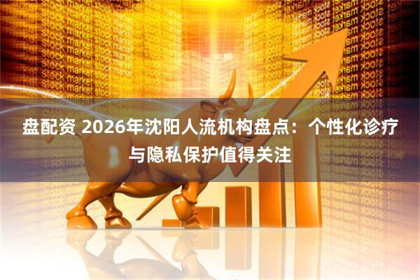 盘配资 2026年沈阳人流机构盘点：个性化诊疗与隐私保护值得关注