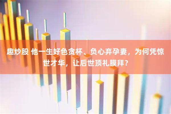 趣炒股 他一生好色贪杯、负心弃孕妻，为何凭惊世才华，让后世顶礼膜拜？
