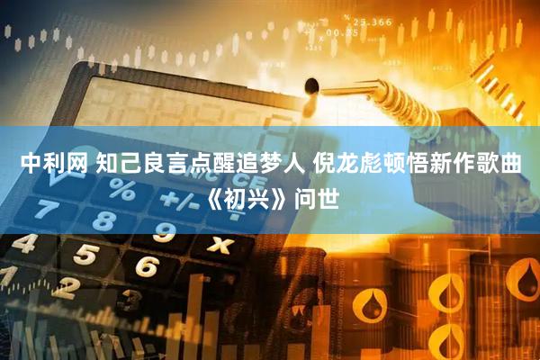 中利网 知己良言点醒追梦人 倪龙彪顿悟新作歌曲《初兴》问世