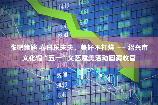 张吧策路 春日乐未央，美好不打烊 —— 绍兴市文化馆“五一”文艺赋美活动圆满收官