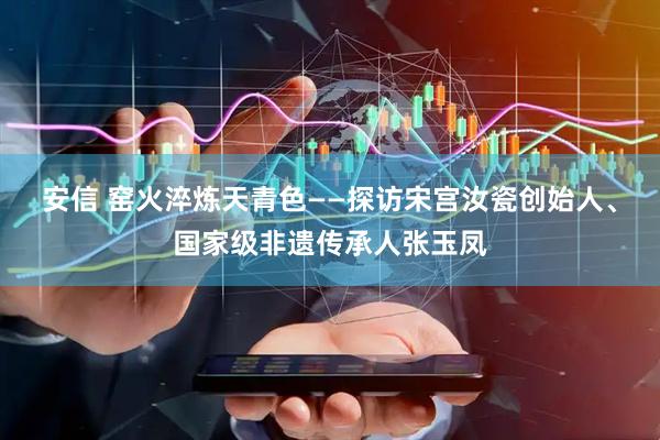 安信 窑火淬炼天青色——探访宋宫汝瓷创始人、国家级非遗传承人张玉凤
