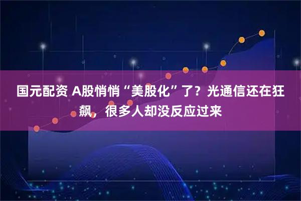 国元配资 A股悄悄“美股化”了？光通信还在狂飙，很多人却没反应过来