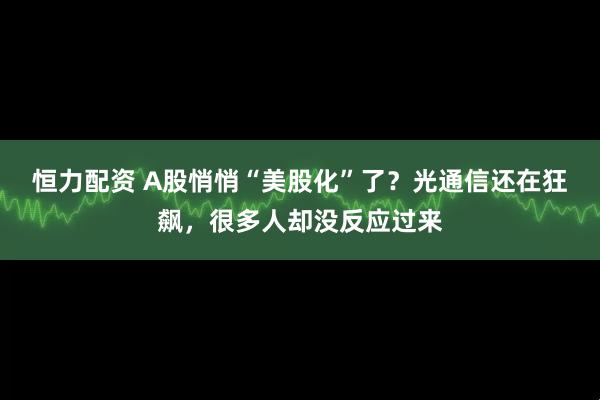 恒力配资 A股悄悄“美股化”了？光通信还在狂飙，很多人却没反应过来
