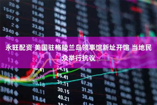 永旺配资 美国驻格陵兰岛领事馆新址开馆 当地民众举行抗议
