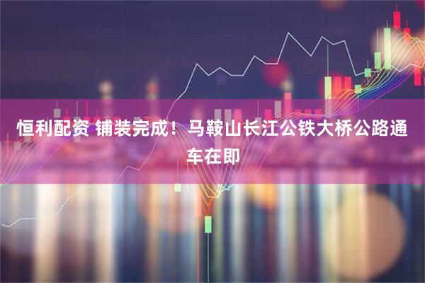 恒利配资 铺装完成！马鞍山长江公铁大桥公路通车在即
