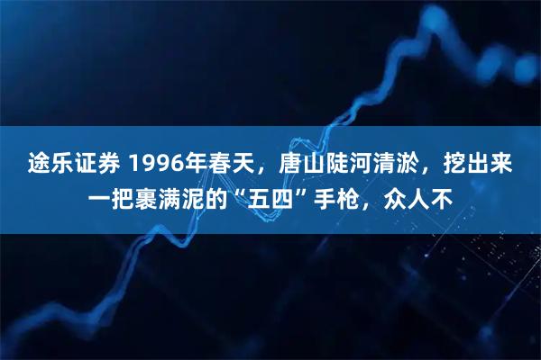 途乐证券 1996年春天，唐山陡河清淤，挖出来一把裹满泥的“五四”手枪，众人不