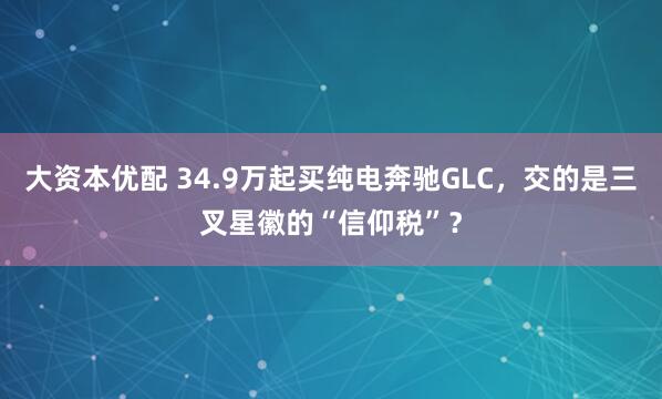 大资本优配 34.9万起买纯电奔驰GLC,交的是三叉星徽的“信仰税”?