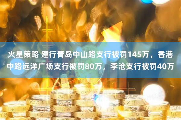 火星策略 建行青岛中山路支行被罚145万,香港中路远洋广场支行被罚80万,李沧支行被罚40万