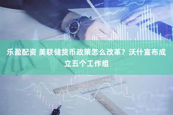 乐盈配资 美联储货币政策怎么改革?沃什宣布成立五个工作组