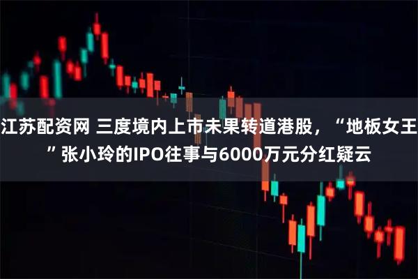 江苏配资网 三度境内上市未果转道港股,“地板女王”张小玲的IPO往事与6000万元分红疑云