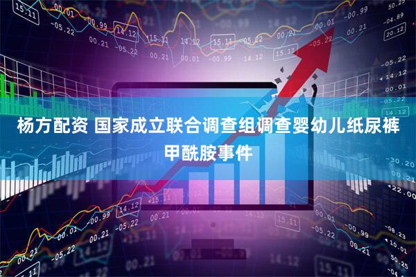杨方配资 国家成立联合调查组调查婴幼儿纸尿裤甲酰胺事件